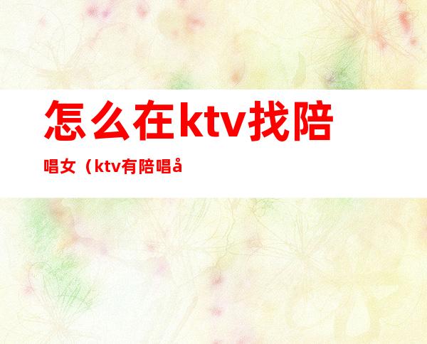 怎么在ktv找陪唱女（ktv有陪唱女吗）