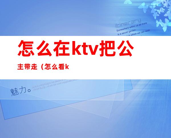 怎么在ktv把公主带走（怎么看ktv公主能不能带走）