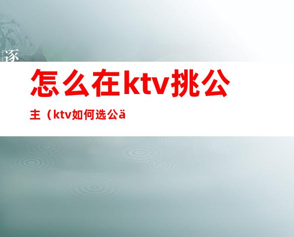 怎么在ktv挑公主（ktv如何选公主）