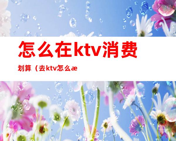 怎么在ktv消费划算（去ktv怎么收费）