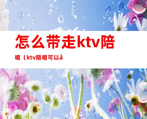 怎么带走ktv陪唱（ktv陪唱可以带走过夜吗）