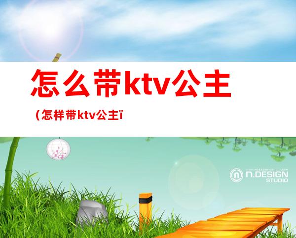 怎么带ktv公主（怎样带ktv公主）