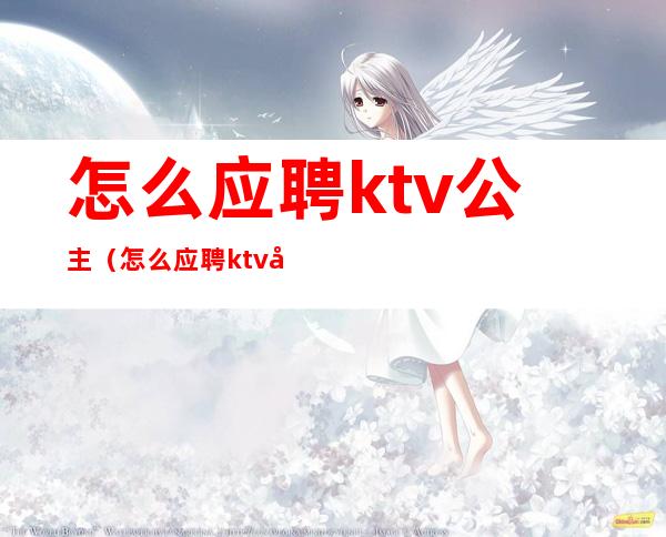 怎么应聘ktv公主（怎么应聘ktv公主陪玩）