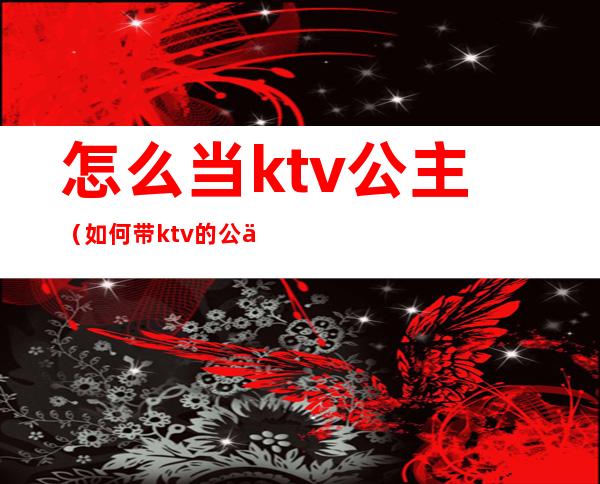 怎么当ktv公主（如何带ktv的公主）