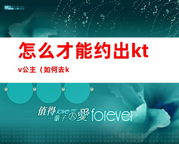 怎么才能约出ktv公主（如何去ktv找公主）