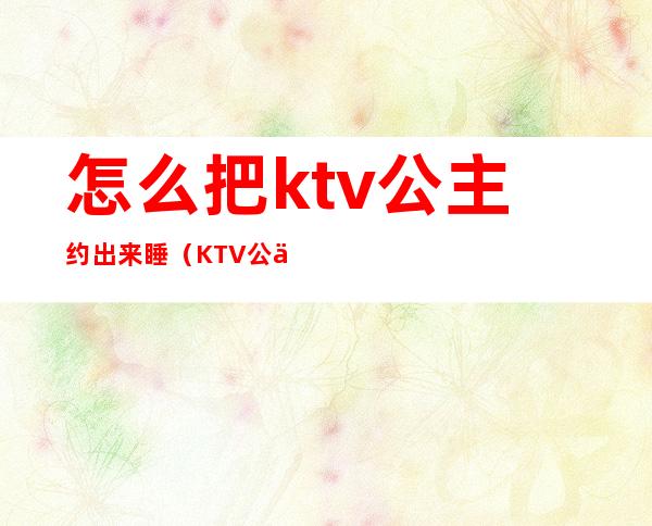 怎么把ktv公主约出来睡（KTV公主可以约出来吗）