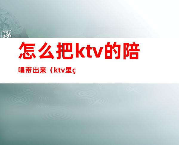 怎么把ktv的陪唱带出来（ktv里的陪唱可以做什么?）