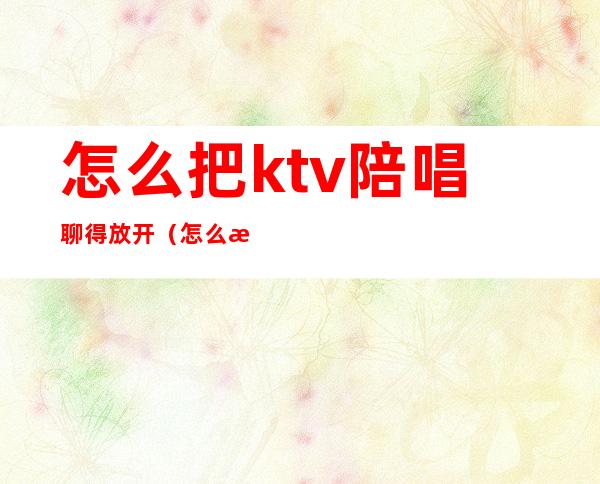 怎么把ktv陪唱聊得放开（怎么把ktv陪唱聊得放开）