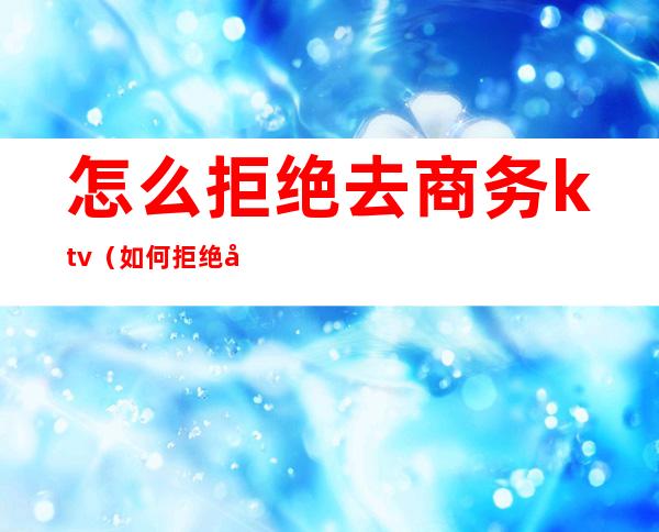 怎么拒绝去商务ktv（如何拒绝商务宴请）