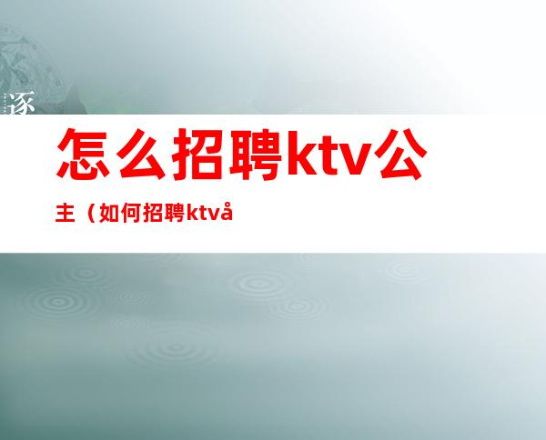 怎么招聘ktv公主（如何招聘ktv 公主）