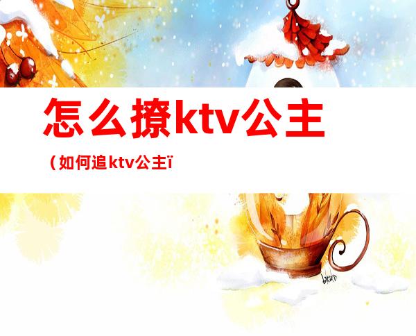 怎么撩ktv公主（如何追ktv公主）