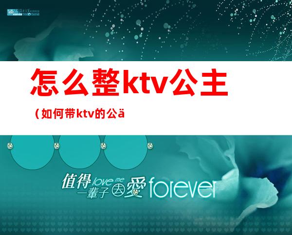 怎么整ktv公主（如何带ktv的公主）