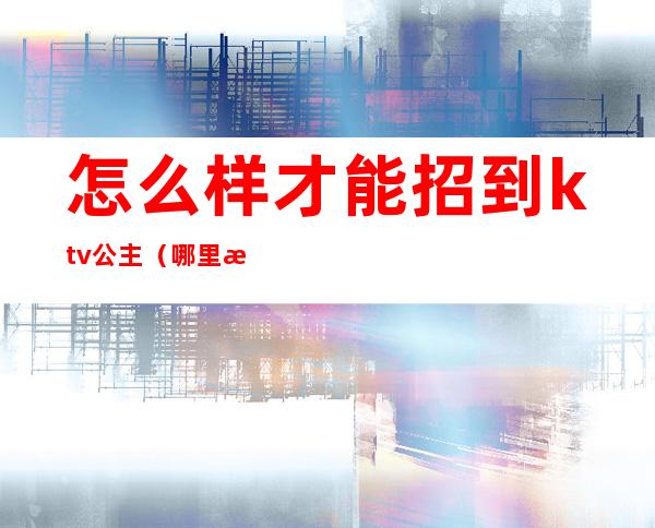 怎么样才能招到ktv公主（哪里招ktv公主）