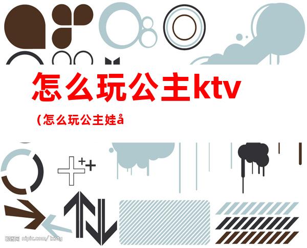 怎么玩公主ktv（怎么玩公主娃娃）