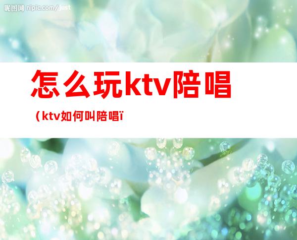 怎么玩ktv陪唱（ktv如何叫陪唱）