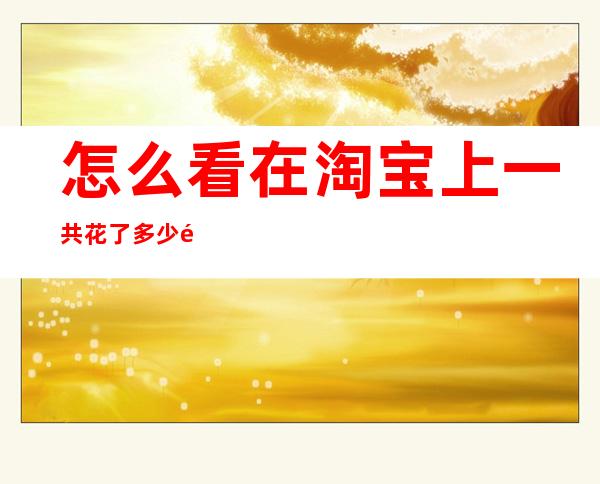 怎么看在淘宝上一共花了多少钱-2022淘宝怎么看一共花了多少钱