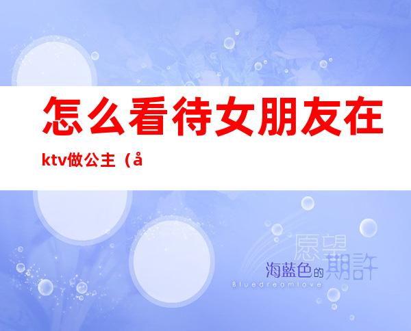 怎么看待女朋友在ktv做公主（女友做过ktv公主）