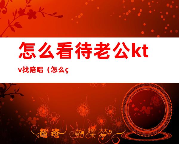 怎么看待老公ktv找陪唱（怎么看待老公ktv找陪唱3个人花了2万）