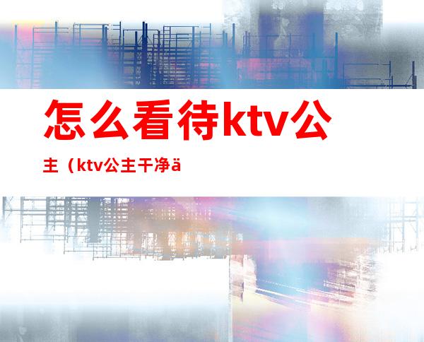 怎么看待ktv公主（ktv公主干净么）