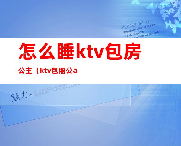 怎么睡ktv包房公主（ktv包厢公主怎么玩）