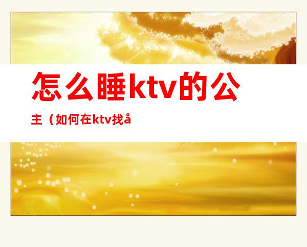 怎么睡ktv的公主（如何在ktv找公主）