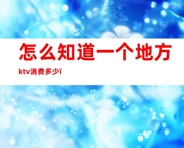 怎么知道一个地方ktv消费多少（怎么知道一个地方ktv消费多少钱）