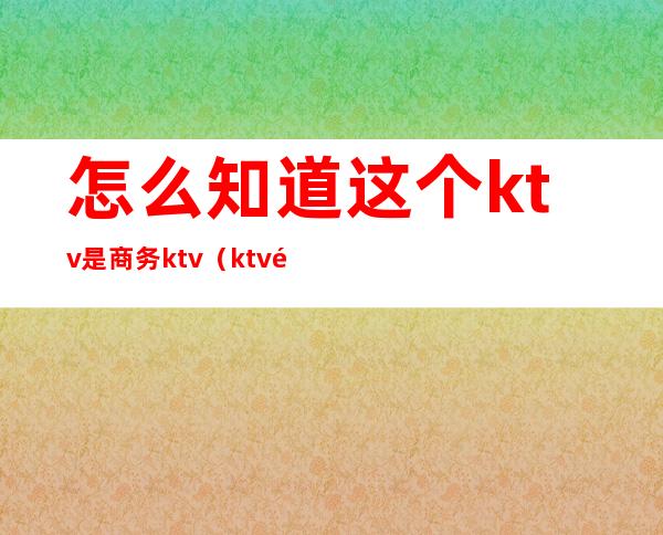 怎么知道这个ktv是商务ktv（ktv里的商务是什么）