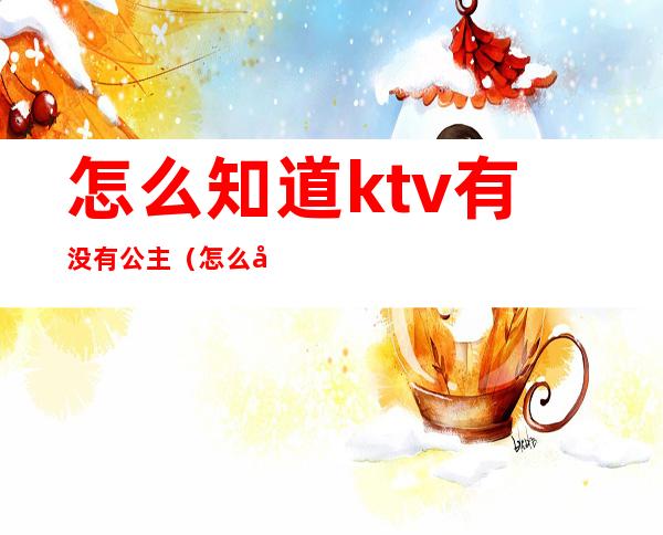 怎么知道ktv有没有公主（怎么分辨ktv有没有公主）