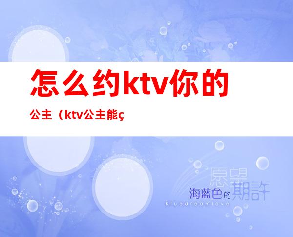 怎么约ktv你的公主（ktv公主能约出去的吗）