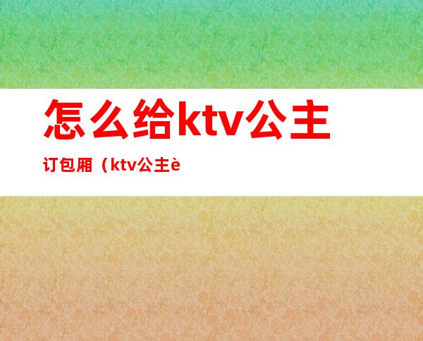 怎么给ktv公主订包厢（ktv公主订房技巧）