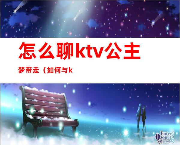 怎么聊ktv公主梦带走（如何与ktv公主聊天,以便带出去）