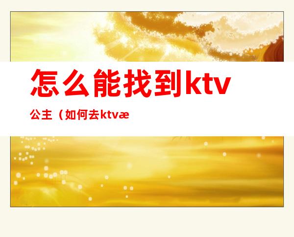 怎么能找到ktv公主（如何去ktv找公主）