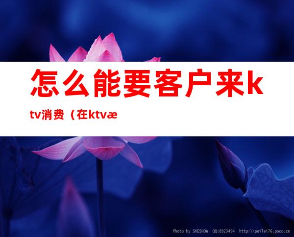 怎么能要客户来ktv消费（在ktv怎么服务客人）