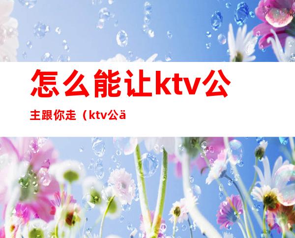 怎么能让ktv公主跟你走（ktv公主都可以怎么玩）