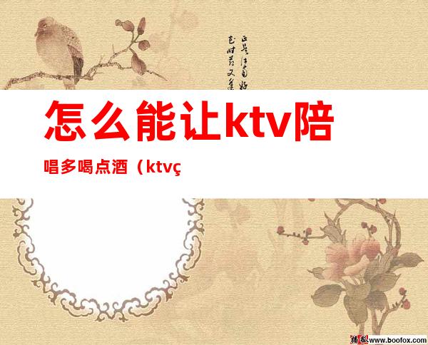 怎么能让ktv陪唱多喝点酒（ktv点歌员也陪喝酒吗）