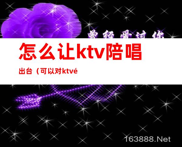 怎么让ktv陪唱出台（可以对ktv陪唱做到什么地步）