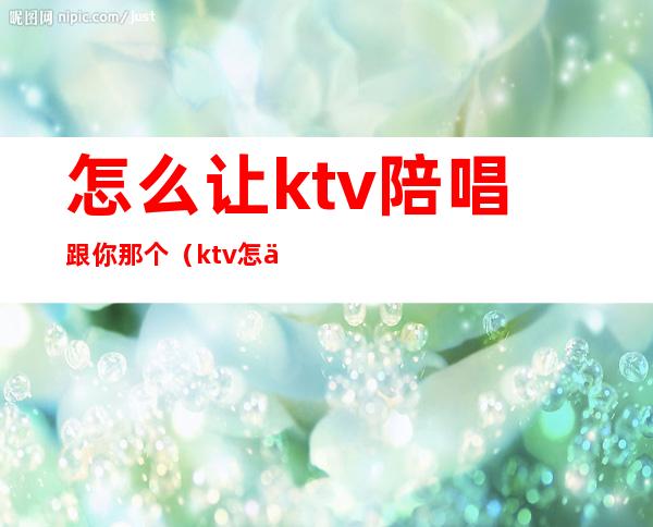 怎么让ktv陪唱跟你那个（ktv怎么叫陪唱的）