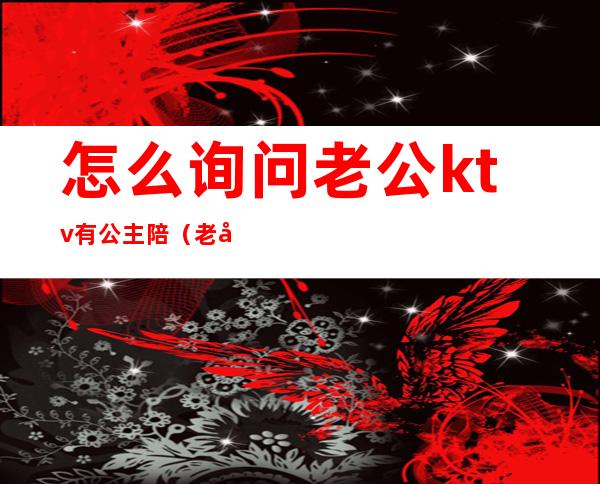 怎么询问老公ktv有公主陪（老公去KTV找公主）