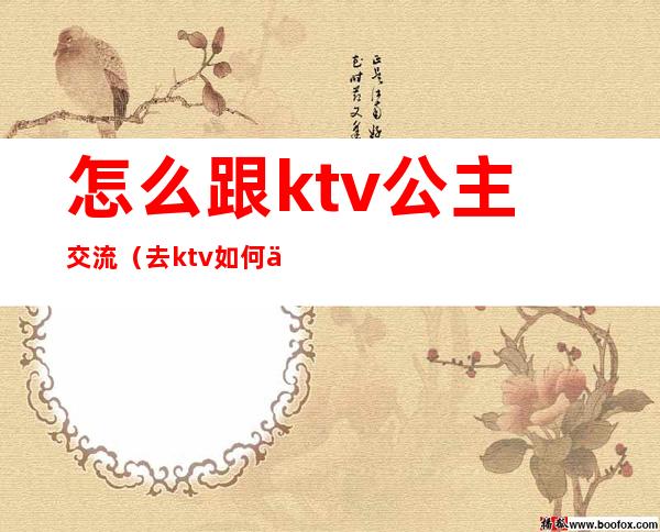 怎么跟ktv公主交流（去ktv如何与公主聊天）