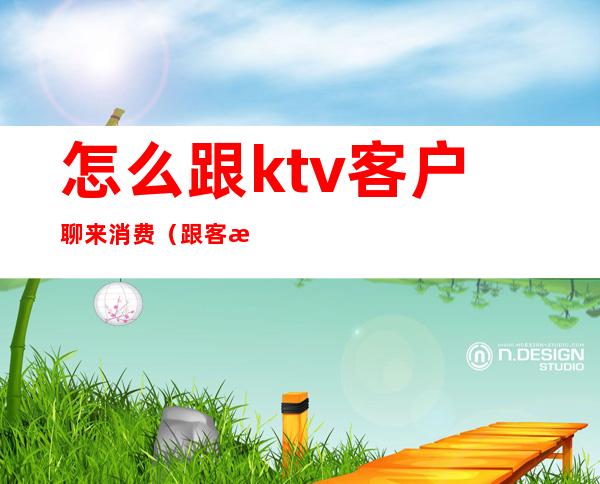 怎么跟ktv客户聊来消费（跟客户去KTV注意什么）