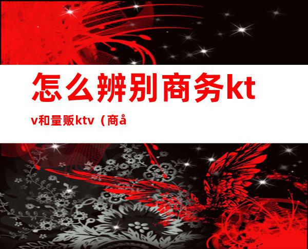 怎么辨别商务ktv和量贩ktv（商务ktv和量贩有什么区别）