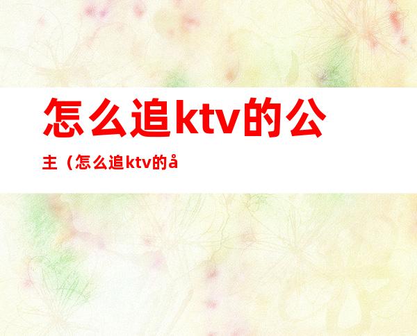 怎么追ktv的公主（怎么追ktv的公主男朋友）