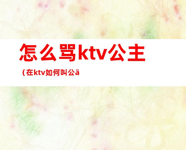 怎么骂ktv公主（在ktv如何叫公主）