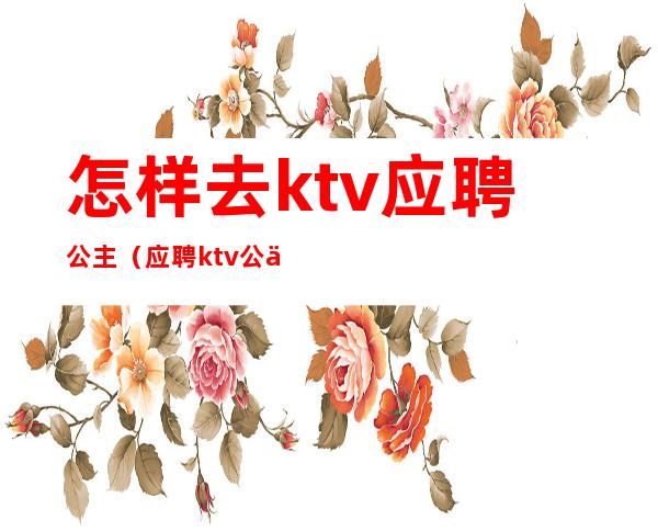 怎样去ktv应聘公主（应聘ktv公主直接去店里吗）