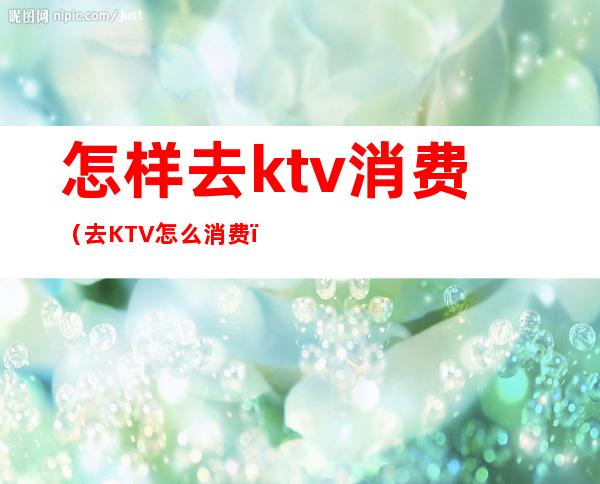 怎样去ktv消费（去KTV怎么消费）