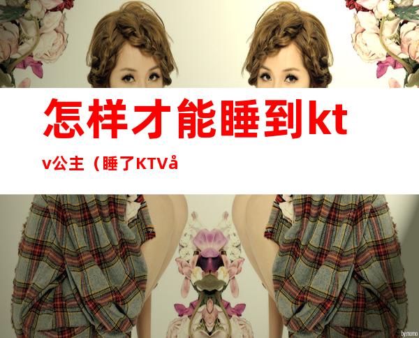 怎样才能睡到ktv公主（睡了KTV公主）