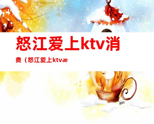 怒江爱上ktv消费（怒江爱上ktv消费怎么样）