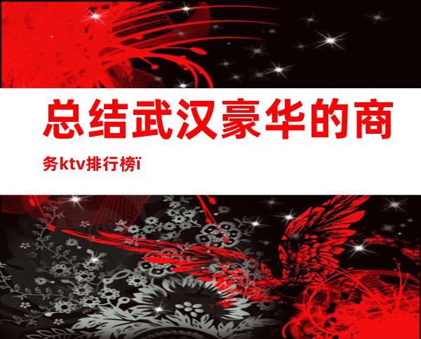 总结武汉豪华的商务ktv排行榜（武汉档次最高的ktv）