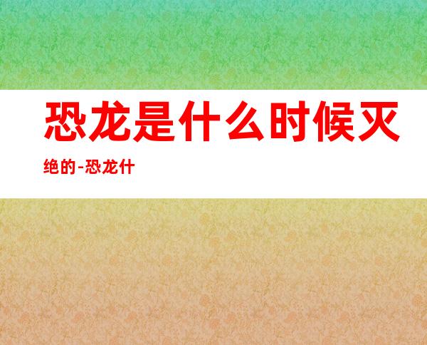 恐龙是什么时候灭绝的-恐龙什么时候灭绝的