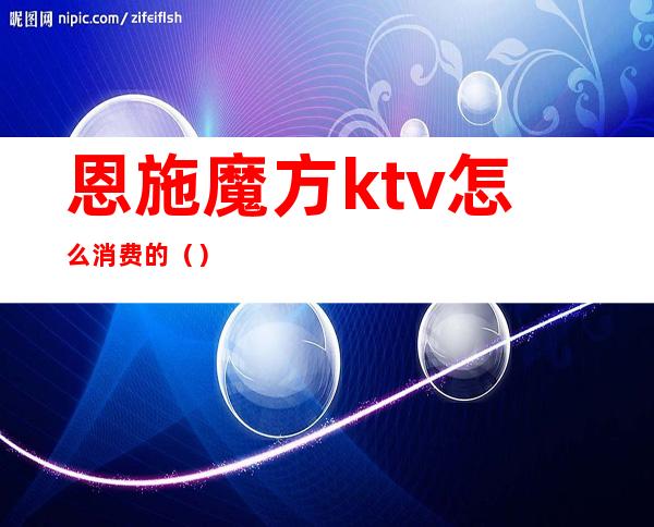 恩施魔方ktv怎么消费的（）